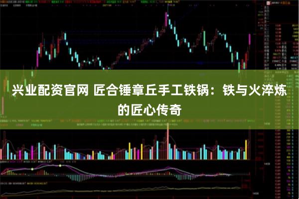 兴业配资官网 匠合锤章丘手工铁锅：铁与火淬炼的匠心传奇