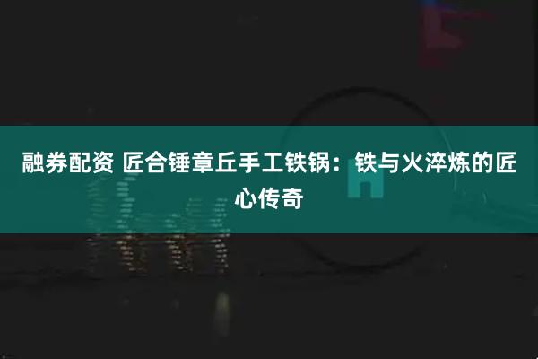 融券配资 匠合锤章丘手工铁锅：铁与火淬炼的匠心传奇