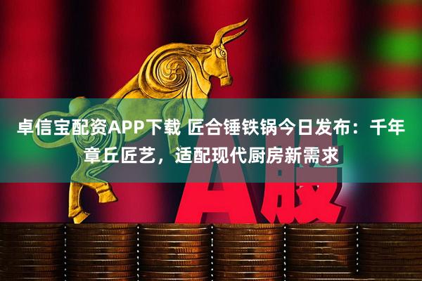 卓信宝配资APP下载 匠合锤铁锅今日发布：千年章丘匠艺，适配现代厨房新需求