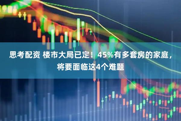 思考配资 楼市大局已定！45%有多套房的家庭，将要面临这4个难题