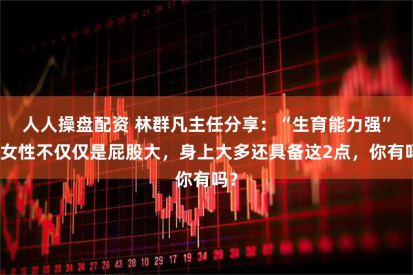 人人操盘配资 林群凡主任分享：“生育能力强”的女性不仅仅是屁股大，身上大多还具备这2点，你有吗？