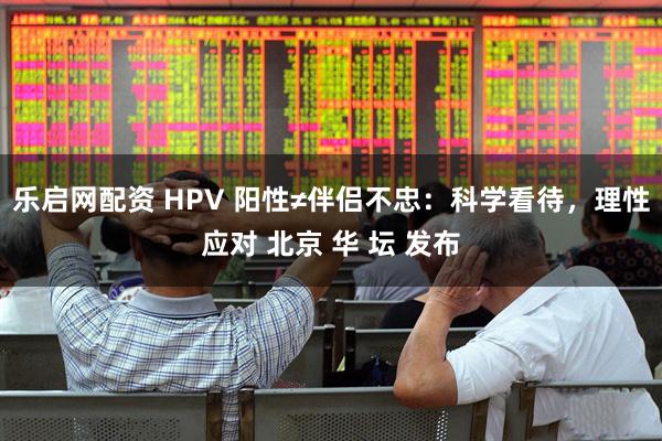 乐启网配资 HPV 阳性≠伴侣不忠：科学看待，理性应对 北京 华 坛 发布