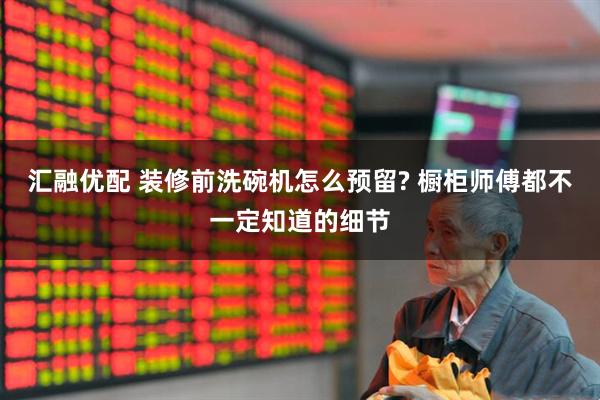 汇融优配 装修前洗碗机怎么预留? 橱柜师傅都不一定知道的细节