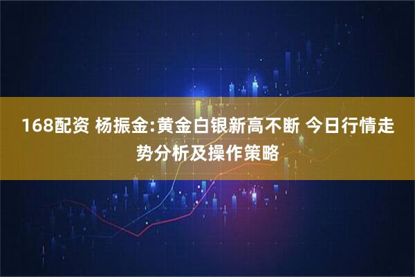 168配资 杨振金:黄金白银新高不断 今日行情走势分析及操作策略