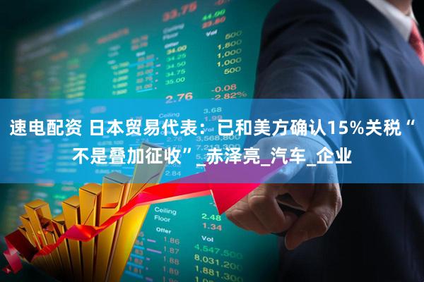 速电配资 日本贸易代表：已和美方确认15%关税“不是叠加征收”_赤泽亮_汽车_企业