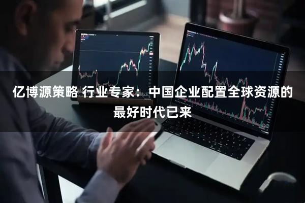 亿博源策略 行业专家：中国企业配置全球资源的最好时代已来